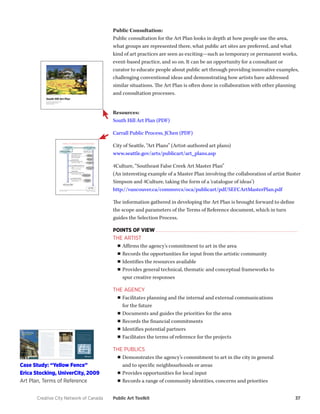 Creative City Network of Canada Public Art Toolkit 37 
Public Consultation: 
Public consultation for the Art Plan looks in depth at how people use the area, what groups are represented there, what public art sites are preferred, and what kind of art practices are seen as exciting—such as temporary or permanent works, event-based practice, and so on. It can be an opportunity for a consultant or curator to educate people about public art through providing innovative examples, challenging conventional ideas and demonstrating how artists have addressed similar situations. The Art Plan is often done in collaboration with other planning and consultation processes. 
Resources: 
South Hill Art Plan (PDF) 
Carrall Public Process, JChen (PDF) 
City of Seattle, “Art Plans” (Artist-authored art plans) 
www.seattle.gov/arts/publicart/art_plans.asp 
4Culture, “Southeast False Creek Art Master Plan” 
(An interesting example of a Master Plan involving the collaboration of artist Buster Simpson and 4Culture, taking the form of a ‘catalogue of ideas’) 
http://vancouver.ca/commsvcs/oca/publicart/pdf/SEFCArtMasterPlan.pdf 
The information gathered in developing the Art Plan is brought forward to define the scope and parameters of the Terms of Reference document, which in turn guides the Selection Process. 
POINTS OF VIEW 
THE ARTIST 
■■Affirms the agency’s commitment to art in the area 
■■Records the opportunities for input from the artistic community 
■■Identifies the resources available 
■■Provides general technical, thematic and conceptual frameworks to 
spur creative responses 
THE AGENCY 
■■Facilitates planning and the internal and external communications 
for the future 
■■Documents and guides the priorities for the area 
■■Records the financial commitments 
■■Identifies potential partners 
■■Facilitates the terms of reference for the projects 
THE PUBLICS 
■■Demonstrates the agency’s commitment to art in the city in general 
and to specific neighbourhoods or areas 
■■Provides opportunities for local input 
■■Records a range of community identities, concerns and priorities 
Case Study: “Yellow Fence” 
Erica Stocking, UniverCity, 2009 
Art Plan, Terms of Reference  