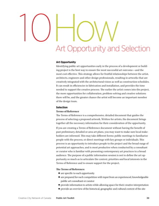 Creative City Network of Canada Public Art Toolkit 38 
How 
Art Opportunity and Selection 
10 
Art Opportunity 
Identifying public art opportunities early in the process of a development or building project is the best way to ensure the most successful art outcome—and the most cost effective. This strategy allows for fruitful relationships between the artist, architects, engineers and other design professionals, resulting in artworks that are creatively integrated with the architectural vision as well as construction schedules. It can result in efficiencies in fabrication and installation, and provides the time needed to support the creative process. The earlier the artist comes into the project, the more opportunities for collaboration, problem-solving and creative solutions there will be, and the greater chance the artist will become an important member of the design team. 
Selection 
Terms of Reference 
The Terms of Reference is a comprehensive, detailed document that guides the process of selecting a proposed artwork. Written for artists, the document brings together all the necessary information for their consideration of the opportunity. 
If you are creating a Terms of Reference document without having the benefit of past preliminary, detailed or area art plans, you may want to make sure local stakeholders are informed. This may take different forms: public meetings to familiarize people with the process, or direct meetings with key groups or individuals. This process is an opportunity to introduce people to the project and the broad range of potential art approaches, and is most productive when conducted by a consultant or curator who is familiar with presenting contemporary art practices to a broad audience. The purpose of a public information session is not to define the art opportunity so much as to articulate the context, priorities and local interests in the Terms of Reference and to ensure support for the project. 
The Terms of Reference: 
■■are specific to each opportunity 
■■are prepared for each competition with input from an experienced, knowledgeable public art consultant or curator 
■■provide information to artists while allowing space for their creative interpretation 
■■provide an overview of the historical, geographic and cultural context of the site  