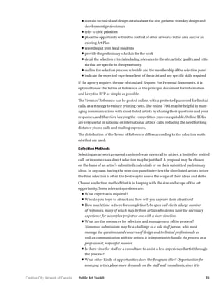 Creative City Network of Canada Public Art Toolkit 39 
■■contain technical and design details about the site, gathered from key design and development professionals 
■■refer to civic priorities 
■■place the opportunity within the context of other artworks in the area and/or an existing Art Plan 
■■record input from local residents 
■■provide the preliminary schedule for the work 
■■detail the selection criteria including relevance to the site, artistic quality, and criteria that are specific to the opportunity. 
■■outline the selection process, schedule and the membership of the selection panel 
■■indicate the expected experience level of the artist and any specific skills required 
If the agency requires the use of standard Request For Proposal documents, it is optimal to use the Terms of Reference as the principal document for information and keep the RFP as simple as possible. 
The Terms of Reference can be posted online, with a protected password for limited calls, as a strategy to reduce printing costs. The online TOR may be helpful in managing communications with short-listed artists by sharing their questions and your responses, and therefore keeping the competition process equitable. Online TORs are very useful in national or international artists’ calls, reducing the need for long distance phone calls and mailing expenses. 
The distribution of the Terms of Reference differs according to the selection methods that are used. 
Selection Methods 
Selecting an artwork proposal can involve an open call to artists, a limited or invited call, or in some cases direct selection may be justified. A proposal may be chosen on the basis of an artist’s submitted credentials or on their submitted preliminary ideas. In any case, having the selection panel interview the shortlisted artists before the final selection is often the best way to assess the scope of their ideas and skills. 
Choose a selection method that is in keeping with the size and scope of the art opportunity. Some relevant questions are: 
■■What expertise is required? 
■■Who do you hope to attract and how will you capture their attention? 
■■How much time is there for completion? An open call elicits a large number of responses, many of which may be from artists who do not have the necessary experience for a complex project or one with a short timeline. 
■■What are the resources for selection and management of the process? Numerous submissions may be a challenge to a sole staff person, who must manage the questions and concerns of design and technical professionals as well as communication with the artists. It is important to handle the process in a professional, respectful manner. 
■■Is there time for staff or a consultant to assist a less experienced artist through the process? 
■■What other kinds of opportunities does the Program offer? Opportunities for emerging artists place more demands on the staff and consultants, since it is  