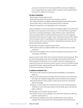 Creative City Network of Canada Public Art Toolkit 40 
necessary to orient the artist to their responsibilities and resources. Balancing access to opportunities by a range of artists is a goal for a well-rounded Program, but need not be reflected in every project. 
An Open Competition 
■■encourages a broad range of artists 
■■should clearly define the expertise and experience required 
■■is widely advertised in newspapers, industry periodicals, email and internet sites 
■■most often selects a short list on the basis of artists’ credentials 
■■may be anonymous or not, depending on the circumstances 
Open competitions are democratic and may encourage younger artists or those new to public art if the parameters of the project are very focused. Open competitions can be time-consuming, advertising is costly, and they require communication with many people and lots of staff and selection panel time to review proposals. Experienced artists often do not apply to open competitions because of the creative time and energy involved in responding to the many opportunities that arise and the uncertainties of the process. Sometimes, a hybrid between the open call and invitational method is employed. 
The first phase of an open competition may result in 
■■the selection of the successful candidate who is invited to create a concept proposal or 
■■a short list of candidates who are invited to develop concept proposals for the second phase of selection 
Expect to pay fees to the artists who are invited to develop concept proposals. These fees will vary depending on the nature and budget of the project and the level of detail required in the proposal. $1,000 is usually a minimum. Larger projects for experienced artists may vary from $10,000 to $30,000 or more for a detailed concept proposal that includes engineering drawings. Most artists consider the concept to be the most essential part of their work. 
A Limited or Invitation Call 
■■is based on the research of a professional knowledgeable in contemporary public art 
■■involves the selection panel choosing a short list of artists to be invited for the first stage from a long list of appropriate artists presented by the consultant 
■■is advised when the project requires a fairly experienced artist with specific skills or knowledge 
■■requests a written expression of interest from the artists and documentation of related art works, which may include works for public spaces and works for gallery exhibitions 
The first phase of an invitation call may result in 
■■a shortlist of one or more candidates who will be interviewed by the selection panel for a final decision or 
■■a shortlist of candidates who will be commissioned to create models or maquettes that are presented to the selection panel for their final decision  
