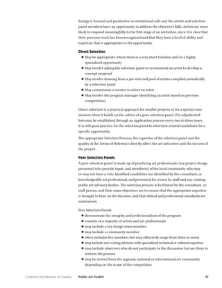 Creative City Network of Canada Public Art Toolkit 41 
Energy is focused and productive in invitational calls and the artists and selection panel members have an opportunity to address the objectives fully. Artists are more likely to respond meaningfully to the first stage of an invitation, since it is clear that their previous work has been recognized and that they have a level of ability and expertise that is appropriate to the opportunity. 
Direct Selection 
■■May be appropriate where there is a very short timeline and/or a highly specialized opportunity 
■■May involve asking the selection panel to recommend an artist to develop a concept proposal 
■■May involve drawing from a pre-selected pool of artists compiled periodically by a selection panel 
■■May commission a curator to select an artist 
■■May involve the program manager identifying an artist based on previous competitions 
Direct selection is a practical approach for smaller projects or for a special commission when it builds on the advice of a peer selection panel. Pre-adjudicated lists may be established through an application process every two to three years. It is still good practice for the selection panel to interview several candidates for a specific opportunity. 
The appropriate Selection Process, the expertise of the selection panel and the quality of the Terms of Reference directly affect the art outcomes and the success of the project. 
Peer Selection Panels 
A peer selection panel is made up of practicing art professionals, key project design personnel who provide input, and member(s) of the local community who may or may not have a vote. Qualified candidates are identified by the consultant, or knowledgeable art professional, and presented for review by staff and any existing public art advisory bodies. The selection process is facilitated by the consultant, or staff person, and their main objectives are to ensure that the appropriate expertise is brought to bear on the decision, and that ethical and professional standards are maintained. 
Peer Selection Panels 
■■demonstrate the integrity and professionalism of the program 
■■consists of a majority of artists and art professionals 
■■may include a key design team member 
■■may include a community member 
■■often includes five members but may effectively range from three to seven 
■■may include non-voting advisors with specialized technical or cultural expertise 
■■may include observers who do not participate in the discussion but are there to witness the process 
■■may be invited from the regional, national or international art community depending on the scope of the competition  