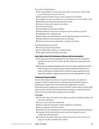 Creative City Network of Canada Public Art Toolkit 45 
The contract should address: 
■■The responsibilities of various parties in regard to the project—staff, design team, technical review team, artist, etc. 
■■The expected schedule and process for changes to the schedule 
■■Contingency in the case of delays (i.e. extra storage costs or loss of other work) 
■■Identify key meetings and reporting relationships 
■■Review, criteria and acceptance procedures 
■■Total artwork budget 
■■Responsibility for insurance and WCB 
■■Responsibility for maintenance and provision of maintenance manual 
■■Copyright in the completed work 
■■Moral rights and responsibility to consult regarding changes or restoration 
■■Responsibility for documentation and use of images 
■■Timely communications and Dispute resolution procedures 
Attached schedules may include: 
■■Invoicing and payment schedule 
■■List of deliverables, delivery or completion date 
■■The approved Detailed Design submission 
Some Notes about the Maintenance Manual and Documentation 
■■The Maintenance Manual supplied by the artist will provide a list of materials, specifications and resources as well as specific maintenance requirements and schedules. 
■■Reproduction quality photographs of the artwork should be supplied by the artist unless the agency has a regular program of professional documentation of artworks. Provide specific details about the number of images required, their size (especially in relation to digital images) and the need for photographers’ credits. 
Intellectual Property Rights 
Ethical relationships with artists are central to the purposes of a public art program. Contracts should reflect an understanding of standards of practice regarding the integrity of the artwork and artists’ legal rights as creators. Intellectual property rights protect artists and other creators and are separate legal rights from the artwork itself. Intellectual Property Rights are defined by federal statute in Canada and include copyright and moral rights. 
Copyright: 
■■Grants the author of a work the sole right to reproduce, distribute, display, and alter their works of art 
■■Expires 50 years after the artists death 
■■May be assigned or licensed to another individual or institution 
■■May be assigned exclusively or jointly 
■■Extends to the use of images of the artwork for promotional or educational purposes 
■■Copyright can be held jointly by owner and artist, though this may be complicated administratively 
■■Licenses for the right to reproduce images of artworks for non-commercial purposes are often included in the contract.  