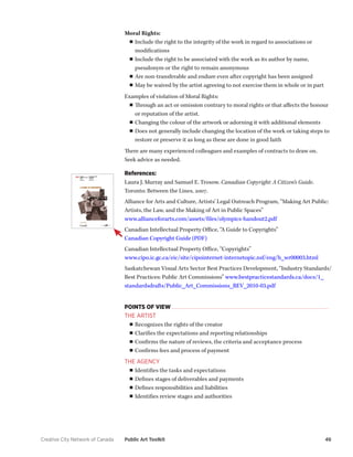 Creative City Network of Canada Public Art Toolkit 46 
Moral Rights: 
■■Include the right to the integrity of the work in regard to associations or modifications 
■■Include the right to be associated with the work as its author by name, pseudonym or the right to remain anonymous 
■■Are non-transferable and endure even after copyright has been assigned 
■■May be waived by the artist agreeing to not exercise them in whole or in part 
Examples of violation of Moral Rights: 
■■Through an act or omission contrary to moral rights or that affects the honour or reputation of the artist. 
■■Changing the colour of the artwork or adorning it with additional elements 
■■Does not generally include changing the location of the work or taking steps to restore or preserve it as long as these are done in good faith 
There are many experienced colleagues and examples of contracts to draw on. 
Seek advice as needed. 
References: 
Laura J. Murray and Samuel E. Trosow. Canadian Copyright: A Citizen’s Guide. Toronto: Between the Lines, 2007. 
Alliance for Arts and Culture, Artists’ Legal Outreach Program, “Making Art Public: Artists, the Law, and the Making of Art in Public Spaces” 
www.allianceforarts.com/assets/files/olympics-handout2.pdf 
Canadian Intellectual Property Office, “A Guide to Copyrights” 
Canadian Copyright Guide (PDF) 
Canadian Intellectual Property Office, “Copyrights” 
www.cipo.ic.gc.ca/eic/site/cipointernet-internetopic.nsf/eng/h_wr00003.html 
Saskatchewan Visual Arts Sector Best Practices Development, “Industry Standards/ Best Practices: Public Art Commissions” www.bestpracticestandards.ca/docs/1_ standardsdrafts/Public_Art_Commissions_REV_2010-03.pdf 
POINTS OF VIEW 
THE ARTIST 
■■Recognizes the rights of the creator 
■■Clarifies the expectations and reporting relationships 
■■Confirms the nature of reviews, the criteria and acceptance process 
■■Confirms fees and process of payment 
THE AGENCY 
■■Identifies the tasks and expectations 
■■Defines stages of deliverables and payments 
■■Defines responsibilities and liabilities 
■■Identifies review stages and authorities  