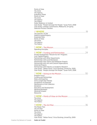 Creative City Network of Canada Public Art Toolkit 2 
Points of View 
The Artist 
The Agency 
Evaluation Phase 
Points of View: 
The Artist 
The Agency 
The Publics 
Public Relations: In Context 
Case Study: “People Amongst the People,” Susan Point, 2008 
Case Study: Laneway Commissions, Melbourne, On-going 
Selection Process Checklist 
4 WHERE.........................................................................................................18 
The Specifics of Site 
Platform-based Projects 
Expanded Sites 
Points of View: 
The Artist 
The Agency 
The Publics 
5 HOW – The Mission.................................................................................22 
Operating Principles 
6 HOW – Funding and Partnerships.....................................................24 
Private Development “Percent for Art” Programs 
Civic Capital Projects 
Partnerships with Other Departments 
Partnerships with Local Businesses 
Partnerships with Transit and Pedestrian Projects 
Partnerships with Arts and Cultural Organizations 
Artist-led Projects 
Partnerships with Industry or Academic Research 
Case Study: “Yellow Fence,” Erica Stocking, UniverCity, 2009 
Case Study: “People Amongst the People.” Susan Point, 2008 
7 HOW – Acting on the Mission.............................................................30 
Program Focus 
Funding and Partnerships 
Roles and Expertise 
Arms-Length Peer Review 
Acceptance of Proposals 
Maintenance of the Collection 
Donations 
Education and Development 
Working Backward 
Working Forward 
Resources 
8 HOW – Points of View on the Mission.............................................35 
The Artist 
The Agency 
The Publics 
9 HOW – The Art Plan................................................................................36 
The Master Plan 
The Art Plan 
Points of View: 
The Artist 
The Agency 
The Publics 
Case Study: “Yellow Fence,” Erica Stocking, UniverCity, 2009  