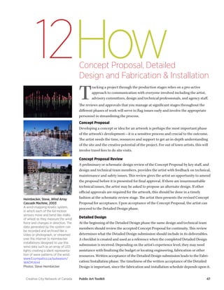 Creative City Network of Canada Public Art Toolkit 47 
How 
12 
Concept Proposal, Detailed 
Design and Fabrication & Installation 
Tracking a project through the production stages relies on a pro-active approach to communication with everyone involved including the artist, advisory committees, design and technical professionals, and agency staff. 
The reviews and approvals that you manage at significant stages throughout the different phases of work will serve to flag issues early and involve the appropriate personnel in streamlining the process. 
Concept Proposal 
Developing a concept or idea for an artwork is perhaps the most important phase of the artwork’s development—it is a sensitive process and crucial to the outcome. The artist needs the time, resources and support to get an in-depth understanding of the site and the creative potential of the project. For out of town artists, this will involve travel fees to do site visits. 
Concept Proposal Review 
A preliminary or schematic design review of the Concept Proposal by key staff, and design and technical team members, provides the artist with feedback on technical, maintenance and safety issues. This review gives the artist an opportunity to amend the proposal before it is presented for final approval. If there are insurmountable technical issues, the artist may be asked to propose an alternate design. If other official approvals are required for the artwork, this should be done in a timely fashion at the schematic review stage. The artist then presents the revised Concept Proposal for acceptance. Upon acceptance of the Concept Proposal, the artist can proceed to the Detailed Design phase. 
Detailed Design 
At the beginning of the Detailed Design phase the same design and technical team members should review the accepted Concept Proposal for continuity. This review determines what the Detailed Design submission should include in its deliverables. A checklist is created and used as a reference when the completed Detailed Design submission is received. Depending on the artist’s experience level, they may need assistance with finalizing the budget or locating engineering, fabrication or other resources. Written acceptance of the Detailed Design submission leads to the Fabrication/ Installation phase. The timeliness of the written acceptance of the Detailed Design is important, since the fabrication and installation schedule depends upon it. 
Heimbecker, Steve, Wind Array Cascade Machine, 2003 
A wind-mapping kinetic system, in which each of the 64 motion sensors move and bend like stalks of wheat as they measure the wind force and changes in direction. The data generated by the system can be recorded and archived like a video or photograph, or streamed over the internet to Heimbecker installations designed to use this wind data such as an array of LED lights creating a silent representation of wave patterns of the wind. 
www3.sympatico.ca/qubeassm/ WACM.html 
Photos: Steve Heimbecker  