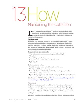 Creative City Network of Canada Public Art Toolkit 49 
How 
Maintaining the Collection 
13 
Even a single artwork is the basis of a collection. It is important to begin an inventory of the existing works and plan for new acquisitions. Once an artwork is acquired, the organization has a responsibility to document, conserve and maintain it. 
Documentation 
A database is an invaluable resource for the agency and for the public. It can be searchable by neighbourhood to create local maps of the artworks for schools, residents and visitors. It can link to works by the same artist in the collection as well as the artist’s own website. A good registry is also a resource for curators and other public art professionals worldwide. 
The public records generally include: 
■■the materials and measurements of height, width and depth 
■■location 
■■artist’s biographical notes 
■■a description and artist’s statement about the work 
■■photographs 
The internal records include: 
■■maintenance and conservation information and schedule 
■■the Terms of Reference for the project 
■■contact information for the artist, architects, selection panel, consultant, fabricators and other contractors 
■■press clippings, copies of or links to media coverage, publications about the work 
City of Vancouver, “Public Art Registry” http://vancouver.ca/publicart_wac/publicart. exe/indiv_artwork?pnRegistry_No=204 
Maintenance 
Public artworks are exposed to natural forces such as weather conditions and the human forces of pollution, acts of vandalism and accidents. Ideally, regular condition reviews should be carried out. Maintenance reviews and plans can be developed in collaboration with other city departments which are responsible for public spaces. 
The agency will need to develop a maintenance fund to cover future conservation  