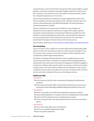 Creative City Network of Canada Public Art Toolkit 50 
and maintenance costs for all artworks. Ten percent of the project budget is a good guideline, and may be included in the project budget requirements at the time of the commission. The technical review of any public art proposal should consider the anticipated maintenance cost over time. 
Each artwork should have a maintenance manual supplied by the artist at the time of completion. This lists specifications of the materials and where they were sourced, relevant fabricators and skilled tradespeople. The manual includes a preferred maintenance schedule. 
Routine maintenance of artwork may be within the scope of regular city departments, but exceptional maintenance or repairs often require expertise beyond the normal maintenance of city property. Whenever possible, the artist should be contacted regarding any repair to the work. Specialized maintenance and conservation duties can be outsourced to the artist or art conservation professionals. The agency will need to keep a list of such resources. 
City of Toronto, “Maintenance” www.toronto.ca/culture/public_art/maintenance.htm 
De-accessioning 
On rare occasions, if the condition of a work has deteriorated substantially, public safety is at risk or the circumstances of the use of the space have changed, it may be necessary to de-accession a work. This is a delicate matter requiring serious consideration and thorough communications. 
The Public Art Program should develop the criteria to guide the process of de- accessioning work within its collection. In keeping with moral rights legislation, professionals with conservation and collection management should be engaged to evaluate the condition of the artwork and the circumstances of the location before acting to remove. The artist must be notified and any stipulations in the contract considered. Citizens, donors and others who may have an interest in the work and the site need to be considered in the process of reaching a decision. 
POINTS OF VIEW 
THE ARTIST 
■■wants assurance that the work is maintained in keeping with professional standards 
■■wants assurance that they will be contacted when maintenance issues arise, as a continuation of the relationship established during the production of the work 
THE AGENCY 
■■ensures civic pride in the collection through their maintenance policies 
■■ensures that the database is a versatile resource for city departments and the public 
■■ensures that the required resources and planning are in place 
■■ensures communication with other departments, the artist and conservation experts 
THE PUBLICS 
■■want to know that safety issues are addressed 
■■want to see vandalism addressed promptly 
■■want civic pride maintained  