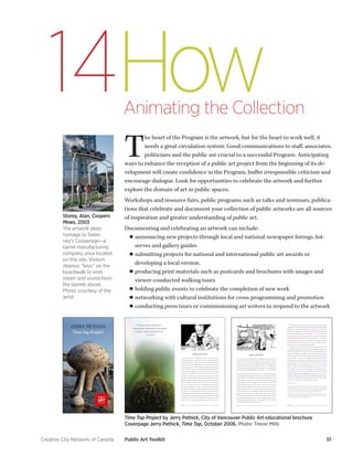 Creative City Network of Canada Public Art Toolkit 51 
How 
Animating the Collection 
14 
The heart of the Program is the artwork, but for the heart to work well, it needs a great circulation system. Good communications to staff, associates, politicians and the public are crucial to a successful Program. Anticipating ways to enhance the reception of a public art project from the beginning of its development will create confidence in the Program, buffer irresponsible criticism and encourage dialogue. Look for opportunities to celebrate the artwork and further explore the domain of art in public spaces. 
Workshops and resource fairs, public programs such as talks and seminars, publications that celebrate and document your collection of public artworks are all sources of inspiration and greater understanding of public art. 
Documenting and celebrating an artwork can include: 
■■announcing new projects through local and national newspaper listings, list- serves and gallery guides 
■■submitting projects for national and international public art awards or developing a local version, 
■■producing print materials such as postcards and brochures with images and viewer-conducted walking tours 
■■holding public events to celebrate the completion of new work 
■■networking with cultural institutions for cross-programming and promotion 
■■conducting press tours or commissioning art writers to respond to the artwork 
Time Top Project by Jerry Pethick, City of Vancouver Public Art educational brochure 
Coverpage Jerry Pethick, Time Top, October 2006. Photo: Trevor Mills 
Storey, Alan, Coopers Mews, 2003 
The artwork plays homage to Sweeney’s Cooperage—a barrel manufacturing company once located on this site. Visitors depress “keys” on the boardwalk to emit steam and sound from the barrels above. 
Photo: courtesy of the artist  