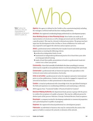 Creative City Network of Canada Public Art Toolkit 54 
Who 
Agency: the agency is defined in this Toolkit as the commissioning body including the managers, technical staff and decision-making authorities. 
Architect: the registered coordinating design professional on a development project. 
Area Working Group or Area Planning Group: these bodies are made up of representatives of a local area as well as design personnel and city staff involved in a specific project. This may be a formal or informal association. The group may have input into the development of the Art Plan or Terms of Reference for artists and may respond to and support the selection and acceptance process. 
Artist: a professional artist is defined by the Canada Council and similar granting organizations as meeting the following criteria: 
■■produced an independent body of work 
■■maintained an independent professional practice for at least three years after receiving specialized training 
■■made at least three public presentations of work in a professional visual arts context over a three year period 
Community: a loose-knit assembly of individuals who share something in common, which may be as specific as one particular interest or as broad as living in the same locale. 
Conservator: a professional with art historical expertise who specializes in the technical conservation and restoration of artworks. 
Critic or art writer: a professional art writer for regional, national or international print or on-line publications. Creative writers can also be engaged to respond to an artwork for brochures or other promotional or educational texts. 
Curator: a visual art professional with a knowledge of art, has specialized training in the field and experience in coordinating exhibitions and maintaining a collection. 
2010 Legacies Now, “Curatorial Toolkit: A Practical Guide for Curators” 
Decision-Making Authority: the department head, person or group with the power to confirm the acceptance of a public art project. This may be a different person for distinct parts of the process: Selection, Concept, Technical Review, Final acceptance. 
Developer: a company involved in developing residential or commercial properties, and a potential partner in public art programs. 
Engineer: the registered technical professional on a development project. 
Fabricator: an individual or business who may be contracted by the artist or the 
agency to build or construct the artwork or elements of the artwork. 
“Who” outlines the definitions, roles and responsibilities of individuals and groups in relation to public art. 
LegNow Curatorial Toolkit (PDF)  