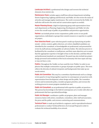 Creative City Network of Canada Public Art Toolkit 55 
Landscape Architect: a professional who designs and oversees the technical elements of an exterior site. 
Maintenance Team: includes agency staff from relevant departments including Streets Engineering, Lighting and Electrical, and Public Art who review the status of artworks and manage regular maintenance. The work is overseen by the Public Art staff who will involve the artist and art conservation experts as needed. 
Master Planning Group: a high-level planning group with representatives from such departments as Planning, Engineering, Development and Public Art who review the overall scope of public art possibilities and prioritize opportunities. 
Partner: can include private sector corporations, public sector or non-profit organizations, individuals or groups that commit resources or expertise to a public art project. 
Peer Selection Panel: a peer selection panel is made up of practicing art professionals— artists, curators, gallery directors, art writers. Qualified candidates are identified by the consultant, or knowledgeable art professional, and presented for review by staff and any existing public art advisory bodies. The selection process is facilitated by the consultant, or staff person, and their main objectives are to ensure that the appropriate expertise is brought to bear on the decision, and that ethical and professional standards are maintained. The panel may also include key project design personnel and member(s) of the local community who have input and may or may not have a vote. 
Publics: Throughout the Toolkit, we have used the term ‘Publics’ in order to emphasize that multiple communities or groups of people use public space. This term reflects the diversity of cultural viewpoints and backgrounds that make up our social context. 
Public Art Committee: This may be a committee of professionals such as a design review panel or it may bring together expertise in contemporary art practices with representation from development, urban design and the public. The committee reviews and recommends policy, considers program priorities, and oversees the working process to ensure program standards are met. 
Public Art Consultant: an art professional with expertise in public art practices. This person has knowledge in the field of contemporary art or works with other art professionals that have specialized knowledge. 
Public Art Manager: coordinates a public art program, plans and manages resources; liaises with artists, consultants, committees, other staff and associates, the press and the public, and oversees contracting and communications. 
Technical Team: is made up of architects, engineers, and/or specialized technical professionals to conduct Technical Reviews of a Concept Proposal in order to evaluate the technical feasibility of an artwork.  