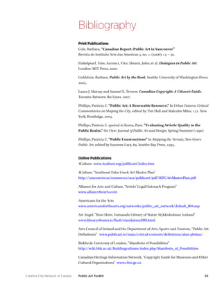 Creative City Network of Canada Public Art Toolkit 56 
Bibliography 
Print Publications 
Cole, Barbara, “Canadian Report: Public Art in Vancouver” 
Revista do Instituto Arte das Americas 3, no. 1, (2006): 15 – 30. 
Finkelpearl, Tom; Acconci, Vito; Ahearn, John; et al. Dialogues in Public Art. London: MIT Press, 2000. 
Goldstein, Barbara. Public Art by the Book. Seattle: University of Washington Press, 2005. 
Laura J. Murray and Samuel E. Trosow. Canadian Copyright: A Citizen’s Guide. Toronto: Between the Lines, 2007. 
Phillips, Patricia C. “Public Art: A Renewable Resource.” In Urban Futures: Critical Commentaries on Shaping the City, edited by Tim Hall and Malcolm Miles, 131. New York: Routledge, 2003. 
Phillips, Patricia C. quoted in Korza, Pam. “Evaluating Artistic Quality in the Public Realm.” On View: Journal of Public Art and Design, Spring/Summer (1990) 
Phillips, Patricia C. “Public Constructions” In Mapping the Terrain; New Genre Public Art, edited by Suzanne Lacy, 69. Seattle: Bay Press, 1995. 
Online Publications 
4Culture www.4culture.org/publicart/index.htm 
4Culture, “Southeast False Creek Art Master Plan” 
http://vancouver.ca/commsvcs/oca/publicart/pdf/SEFCArtMasterPlan.pdf 
Alliance for Arts and Culture, “Artists’ Legal Outreach Program” 
www.allianceforarts.com 
Americans for the Arts 
www.americansforthearts.org/networks/public_art_network/default_004.asp 
Art Angel, “Roni Horn, Vatnasafn/Library of Water, Stykkisholmur, Iceland” 
www.libraryofwater.is/flash/standaloneMM.html 
Arts Council of Ireland and the Department of Arts, Sports and Tourism, “Public Art Definitions” www.publicart.ie/main/critical-contexts/definitions/alan-phelan/ 
Birkbeck: University of London, “Manifesto of Possibilities” 
http://wiki.bbk.ac.uk/Buildingcultures/index.php/Manifesto_of_Possibilities 
Canadian Heritage Information Network, “Copyright Guide for Museums and Other Cultural Organizations” www.chin.gc.ca  