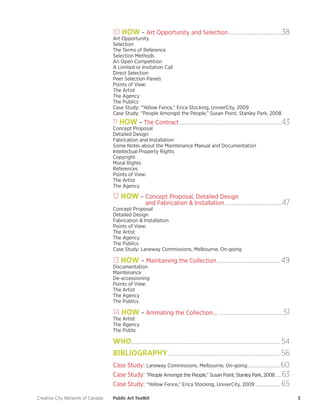 Creative City Network of Canada Public Art Toolkit 3 
10 HOW – Art Opportunity and Selection.........................................38 
Art Opportunity 
Selection 
The Terms of Reference 
Selection Methods 
An Open Competition 
A Limited or Invitation Call 
Direct Selection 
Peer Selection Panels 
Points of View: 
The Artist 
The Agency 
The Publics 
Case Study: “Yellow Fence,” Erica Stocking, UniverCity, 2009 
Case Study: “People Amongst the People,” Susan Point, Stanley Park, 2008 
11 HOW – The Contract...............................................................................43 
Concept Proposal 
Detailed Design 
Fabrication and Installation 
Some Notes about the Maintenance Manual and Documentation 
Intellectual Property Rights 
Copyright 
Moral Rights 
References 
Points of View: 
The Artist 
The Agency 
12 HOW – Concept Proposal, Detailed Design 
and Fabrication & Installation............................................47 
Concept Proposal 
Detailed Design 
Fabrication & Installation 
Points of View: 
The Artist 
The Agency 
The Publics 
Case Study: Laneway Commissions, Melbourne, On-going 
13 HOW – Maintaining the Collection.................................................49 
Documentation 
Maintenance 
De-accessioning 
Points of View: 
The Artist 
The Agency 
The Publics 
14 HOW – Animating the Collection... .................................................51. 
The Artist 
The Agency 
The Public 
WHO..................................................................................................................54 
BIBLIOGRAPHY......................................................................................56 
Case Study: Laneway Commissions, Melbourne, On-going..........................60 
Case Study: “People Amongst the People,” Susan Point, Stanley Park, 2008......63 
Case Study: “Yellow Fence,” Erica Stocking, UniverCity, 2009....................65  