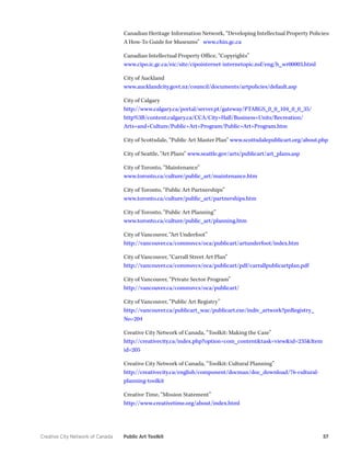 Creative City Network of Canada Public Art Toolkit 57 
Canadian Heritage Information Network, “Developing Intellectual Property Policies: A How-To Guide for Museums” www.chin.gc.ca 
Canadian Intellectual Property Office, “Copyrights” 
www.cipo.ic.gc.ca/eic/site/cipointernet-internetopic.nsf/eng/h_wr00003.html 
City of Auckland 
www.aucklandcity.govt.nz/council/documents/artpolicies/default.asp 
City of Calgary 
http://www.calgary.ca/portal/server.pt/gateway/PTARGS_0_0_104_0_0_35/ http%3B/content.calgary.ca/CCA/City+Hall/Business+Units/Recreation/ Arts+and+Culture/Public+Art+Program/Public+Art+Program.htm 
City of Scottsdale, “Public Art Master Plan” www.scottsdalepublicart.org/about.php 
City of Seattle, “Art Plans” www.seattle.gov/arts/publicart/art_plans.asp 
City of Toronto, “Maintenance” 
www.toronto.ca/culture/public_art/maintenance.htm 
City of Toronto, “Public Art Partnerships” 
www.toronto.ca/culture/public_art/partnerships.htm 
City of Toronto, “Public Art Planning” 
www.toronto.ca/culture/public_art/planning.htm 
City of Vancouver, “Art Underfoot” 
http://vancouver.ca/commsvcs/oca/publicart/artunderfoot/index.htm 
City of Vancouver, “Carrall Street Art Plan” 
http://vancouver.ca/commsvcs/oca/publicart/pdf/carrallpublicartplan.pdf 
City of Vancouver, “Private Sector Program” 
http://vancouver.ca/commsvcs/oca/publicart/ 
City of Vancouver, “Public Art Registry” 
http://vancouver.ca/publicart_wac/publicart.exe/indiv_artwork?pnRegistry_ No=204 
Creative City Network of Canada, “Toolkit: Making the Case” 
http://creativecity.ca/index.php?option=com_content&task=view&id=235&Itemid=205 
Creative City Network of Canada, “Toolkit: Cultural Planning” 
http://creativecity.ca/english/component/docman/doc_download/76-cultural- planning-toolkit 
Creative Time, “Mission Statement” 
http://www.creativetime.org/about/index.html  