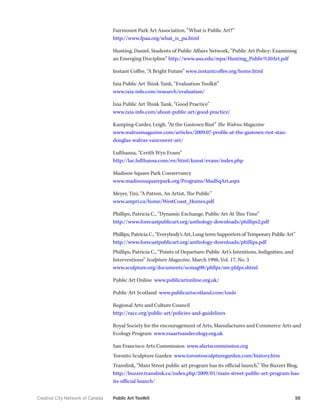 Creative City Network of Canada Public Art Toolkit 58 
Fairmount Park Art Association, “What is Public Art?” 
http://www.fpaa.org/what_is_pa.html 
Hunting, Daniel, Students of Public Affairs Network, “Public Art Policy: Examining an Emerging Discipline” http://www.asu.edu/mpa/Hunting_Public%20Art.pdf 
Instant Coffee, “A Bright Future” www.instantcoffee.org/home.html 
Ixia Public Art Think Tank, “Evaluation Toolkit” 
www.ixia-info.com/research/evaluation/ 
Ixia Public Art Think Tank, “Good Practice” 
www.ixia-info.com/about-public-art/good-practice/ 
Kamping-Carder, Leigh, “At the Gastown Riot” The Walrus Magazine 
www.walrusmagazine.com/articles/2009.07-profile-at-the-gastown-riot-stan- douglas-walrus-vancouver-art/ 
Lufthansa, “Cerith Wyn Evans” 
http://lac.lufthansa.com/en/html/kunst/evans/index.php 
Madison Square Park Conservancy 
www.madisonsquarepark.org/Programs/MadSqArt.aspx 
Meyer, Tini, “A Patron, An Artist, The Public” 
www.ampri.ca/home/WestCoast_Homes.pdf 
Phillips, Patricia C., “Dynamic Exchange, Public Art At This Time” 
http://www.forecastpublicart.org/anthology-downloads/phillips2.pdf 
Phillips, Patricia C., “Everybody’s Art, Long-term Supporters of Temporary Public Art” 
http://www.forecastpublicart.org/anthology-downloads/phillips.pdf 
Phillips, Patricia C., “Points of Departure: Public Art’s Intentions, Indignities, and Interventions” Sculpture Magazine, March 1998, Vol. 17, No. 3 
www.sculpture.org/documents/scmag98/phllps/sm-phlps.shtml 
Public Art Online www.publicartonline.org.uk/ 
Public Art Scotland www.publicartscotland.com/tools 
Regional Arts and Culture Council 
http://racc.org/public-art/policies-and-guidelines 
Royal Society for the encouragement of Arts, Manufactures and Commerce Arts and Ecology Program www.rsaartsandecology.org.uk 
San Francisco Arts Commission www.sfartscommission.org 
Toronto Sculpture Garden www.torontosculpturegarden.com/history.htm 
Translink, “Main Street public art program has its official launch,” The Buzzer Blog, 
http://buzzer.translink.ca/index.php/2009/01/main-street-public-art-program-has- its-official-launch/  