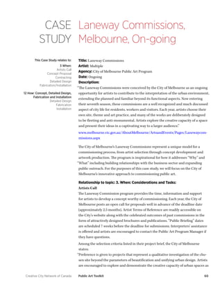 Creative City Network of Canada Public Art Toolkit 60 
CASE 
STUDY 
Laneway Commissions, 
Melbourne, On-going 
This Case Study relates to: 
3 When: 
Artists Call 
Concept Proposal 
Contracting 
Detailed Design 
Fabrication/Installation 
12 How: Concept, Detailed Design, Fabrication and Installation 
Detailed Design 
Fabrication 
Installation 
Title: Laneway Commissions 
Artist: Multiple 
Agency: City of Melbourne Public Art Program 
Date: Ongoing 
Description: 
“The Laneway Commissions were conceived by the City of Melbourne as an ongoing opportunity for artists to contribute to the interpretation of the urban environment, extending the planned and familiar beyond its functional aspects. Now entering their seventh season, these commissions are a well recognized and much discussed aspect of city life for residents, workers and visitors. Each year, artists choose their own site, theme and art practice, and many of the works are deliberately designed to be fleeting and anti-monumental. Artists explore the creative capacity of a space and present their ideas in a captivating way to a larger audience.” 
www.melbourne.vic.gov.au/AboutMelbourne/ArtsandEvents/Pages/Lanewaycommissions. aspx 
The City of Melbourne’s Laneway Commissions represent a unique model for a commissioning process, from artist selection through concept development and artwork production. The program is inspirational for how it addresses “Why” and “What” including building relationships with the business sector and expanding public outreach. For the purposes of this case study, we will focus on the City of Melbourne’s innovative approach to commissioning public art. 
Relationship to topic: 3. When: Considerations and Tasks: 
Artists Call 
The Laneway Commission program provides the time, information and support for artists to develop a concept worthy of commissioning. Each year, the City of Melbourne posts an open call for proposals well in advance of the deadline date (approximately 2.5 months). Artist Terms of Reference are readily accessible on the City’s website along with the celebrated outcomes of past commissions in the form of attractively designed brochures and publications. “Public Briefing” dates are scheduled 7 weeks before the deadline for submissions. Interpreters’ assistance is offered and artists are encouraged to contact the Public Art Program Manager if they have questions. 
Among the selection criteria listed in their project brief, the City of Melbourne states: 
“Preference is given to projects that represent a qualitative investigation of the chosen site beyond the parameters of beautification and unifying urban design. Artists are encouraged to explore and demonstrate the creative capacity of urban spaces as  