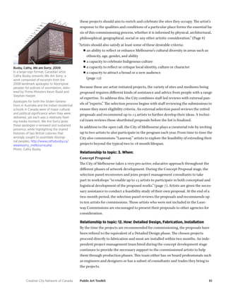 Creative City Network of Canada Public Art Toolkit 61 
these projects should aim to enrich and celebrate the sites they occupy. The artist’s response to the qualities and conditions of a particular place forms the essential basis of this commissioning process, whether it is informed by physical, architectural, philosophical, geographical, social or any other artistic consideration.” (Page 8) 
“Artists should also satisfy at least some of these desirable criteria: 
■■an ability to reflect or enhance Melbourne’s cultural diversity in areas such as ethnicity, age, gender, and ability 
■■a capacity to celebrate Indigenous culture 
■■a capacity to reflect or critique local identity, culture or character 
■■a capacity to attract a broad or a new audience 
(page 12) 
Because these are artist-initiated projects, the variety of sites and mediums being proposed requires different kinds of assistance and advice from people with a range of expertise. To address this, the City combines staff-led reviews with external panels of “experts.” The selection process begins with staff reviewing the submissions to ensure they meet eligibility criteria. An external selection panel reviews the vetted proposals and recommend up to 15 artists to further develop their ideas. A technical team reviews these shortlisted proposals before the list is finalized. 
In addition to the open call, the City of Melbourne plays a curatorial role by inviting up to two artists to also participate in the program each year. From time to time the City also commissions “Laneway” artists to explore the feasibility of extending their projects beyond the typical two to 18 month lifespan. 
Relationship to topic: 3. When: 
Concept Proposal 
The City of Melbourne takes a very pro-active, educative approach throughout the different phases of artwork development. During the Concept Proposal stage, the selection panel reconvenes and joins project management consultants to take part in workshops “to enable up to 15 artists to participate in both conceptual and logistical development of the proposed works.” (page 7). Artists are given the necessary assistance to conduct a feasibility study of their own proposal. At the end of a two-month period, the selection panel reviews the proposals and recommends up to ten artists for commissions. Those artists who were not included in the Laneway Commissions are encouraged to present their proposals to other agencies for consideration. 
Relationship to topic: 12. How: Detailed Design, Fabrication, Installation 
By the time the projects are recommended for commissioning, the proposals have been refined to the equivalent of a Detailed Design phase. The chosen projects proceed directly to fabrication and most are installed within two months. An independent project management team hired during the concept development stage continues to provide the necessary support to the commissioned artists to help them through production phases. This team either has on board professionals such as engineers and designers or has a subset of consultants and trades they bring to the projects. 
Busby, Cathy, We are Sorry, 2009 
In a large-sign format, Canadian artist Cathy Busby presents We Are Sorry, a work composed of excerpts from the 2008 landmark apologies to Aboriginal peoples for policies of assimilation, delivered by Prime Ministers Kevin Rudd and Stephen Harper. 
Apologies for both the Stolen Generations in Australia and the Indian residential schools in Canada were of major cultural and political significance when they were delivered, yet each was a relatively fleeting media moment. We Are Sorry gives these apologies a renewed and sustained presence, while highlighting the shared histories of two British colonies that wrongly sought to assimilate Aboriginal peoples. http://www.cathybusby.ca/ wearesorry_melbourne.php 
Photo: Cathy Busby  