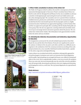 Creative City Network of Canada Public Art Toolkit 64 
3. When: Public consultation in advance of the Artists Call 
The Public Art Program wished to address the need for contemporary artwork that represented aboriginal people in Vancouver. Project consultant Karen Henry was hired to work with the Aboriginal Social Planner for the city to establish an advisory committee of aboriginal people representing the local Coast Salish nations and also urban aboriginal people. The committee met over a period of three months to establish interests, priority sites and facilitate a network of communications. It was decided that the first work should represent the local peoples and be in a highly prominent location. Park Board was approached regarding a work for Stanley Park and this was approved in principle after consulting with the Stanley Park public advisory group. Once the site was approved, a meeting with local Coast Salish artists was set up to encourage interest and answer questions about the process. The consultant also visited artists’ studios. This initial phase took approximately 6 months before the artists call was circulated. 
14. Animating the Collection: Documentation and Celebration, Opportunities for Education 
The inauguration ceremony for the artwork included representatives from Park Board, the city and the three First Nations. Protocols were significant for each of the nations, in relation to the city and to each other, and this was a difficult area to negotiate to the satisfaction of all. The ceremony involved an unveiling of the work and presentations by a city councillor, Park Board member, band chiefs, a speaker for the artist, songs and an aboriginal blessing. 
A press release was circulated and articles and photos subsequently appeared in several local papers. Invitations were sent to an extensive list of local dignitaries and the public. Special parking was arranged and busses were offered to bring band elders to the event. Due to unpredictable weather, a tent was set up for the speakers. There was some rain, but most dramatically near the end of the event the sprinklers went off unexpectedly, showering the performers who were singing and drumming and bringing the event to a swift close. The city hosted dignitaries at a special lunch following. 
Media Advisory: 
http://vancouver.ca/ctyclerk/newsreleases2008/NRpoint_publicart.htm 
Susan Point, People Amongst the People, 2008, Photo: unknown. Detail of Salish dancer and whale. 
Susan Point, People Amongst the People, 2008, Photo: unknown. Detail of welcome figure. 
susanpoint-evite (PDF) 
COVFact.Sheet (PDF)  