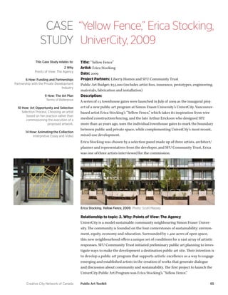 Creative City Network of Canada Public Art Toolkit 65 
CASE 
STUDY 
“Yellow Fence,” Erica Stocking, UniverCity, 2009 
This Case Study relates to: 
2 Why 
Points of View: The Agency 
6 How: Funding and Partnerships 
Partnership with the Private Development Industry 
9 How: The Art Plan 
Terms of Reference 
10 How: Art Opportunity and Selection 
Selection Process: Choosing an artist based on her practice rather than commissioning the execution of a proposed artwork. 
14 How: Animating the Collection 
Interpretive Essay and Video 
Title: “Yellow Fence” 
Artist: Erica Stocking 
Date: 2009 
Project Partners: Liberty Homes and SFU Community Trust 
Public Art Budget: $55,000 (includes artist fees, insurance, prototypes, engineering, materials, fabrication and installation) 
Description: 
A series of 15 townhouse gates were launched in July of 2009 as the inaugural project of a new public art program at Simon Fraser University’s UniverCity. Vancouver- based artist Erica Stocking’s “Yellow Fence,” which takes its inspiration from wire meshed construction fencing, and the late Arthur Erickson who designed SFU more than 40 years ago, uses the individual townhouse gates to mark the boundary between public and private space, while complementing UniverCity’s most recent, mixed-use development. 
Erica Stocking was chosen by a selection panel made up of three artists, architect/ planner and representatives from the developer, and SFU Community Trust. Erica was one of three artists interviewed for the commission. 
Erica Stocking, Yellow Fence, 2009 Photo: Scott Massey 
Relationship to topic: 2. Why: Points of View: The Agency 
UniverCity is a model sustainable community neighbouring Simon Fraser University. The community is founded on the four cornerstones of sustainability: environment, equity, economy and education. Surrounded by 1,400 acres of open space, this new neighbourhood offers a unique set of conditions for a vast array of artistic responses. SFU Community Trust initiated preliminary public art planning to investigate ways to make the development a destination public art site. Their intention is to develop a public art program that supports artistic excellence as a way to engage emerging and established artists in the creation of works that generate dialogue and discussion about community and sustainability. The first project to launch the UniverCity Public Art Program was Erica Stocking’s “Yellow Fence.”  