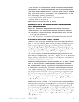 Creative City Network of Canada Public Art Toolkit 66 
“UniverCity’s Public Art Program is made possible through a partnership between SFU Community Trust and the private developers working on Burnaby Mountain. Erica’s Yellow Fence, which was developed with Liberty Homes Ltd, is the first work to be created as part of this new program which aims to highlight UniverCity as a model of sustainable community development.” 
– Gordon Harris, President and CEO of the SFU Community Trust 
UniverCity, “Public Art at UniverCity” 
www.univercity.ca/community/public_art.58.html 
Relationship to topic: 6. How: Funding Resources – Partnership with the Private Development Industry 
“Yellow Fence” represents an interesting partnership between three ‘owners’. 
a) SFU Community Trust commissioned the artwork and owns the gate inserts 
b) Liberty Homes – volunteered the gates as a platform for an artist’s project as part of “The Hub” development 
c) “The Hub” strata council owns and maintains the gate frames and surrounds 
Relationship to topic: 10. How: Selection Processes 
The artist selection process was designed to promote positive learning opportunities in the field of art and public space. Public art consultant Barbara Cole of Cole Projects mentored Kate Sansom, a second year Masters student at Emily Carr University through all aspects of the selection process. The public art project was intended to provide an opportunity for emerging artists of exceptional talent and promise to gain experience in working within the genre of public art. 
Cole Projects responded to the urgency of a tight time-line by researching a long- list of Vancouver-based artists who represented a “good fit” with the art opportunity. Barbara and Kate conducted studio visits, and invited eight artists to submit portfolios for the consideration of a Selection Panel. 
Rather than choose from a shortlist of concept proposals, as is the practice of some public art selection processes, the Selection Panel chose the artist they felt was best suited for the job – the artist then developed a concept with opportunities to receive feedback at key points. This allowed more time for the idea to develop and evolve and also promoted a spirit of trust in the artist’s creative process. The Selection Panel returned to offer feedback post-selection, and then, as a separate body, the Panel’s owner representatives branched off to form an “Owner’s Committee”. This Committee benefited from having been part of the selection process discussions and brought this experience forward when approving the Concept Proposal and Detailed Design submission. 
Make up of the Selection Panel and Owner’s Committee was very important. Panelists were extremely articulate in presenting reasons for their choices – this created an educational and inspiring forum for discussion and decision-making. In addition to representation from the project partners SFU Community Trust and Liberty Homes, it was very helpful to have Norm Hotson of Hotson Bakker Boniface Haden on the Owner’s Committee. As the author of UniverCity’s Master Plan, he was able to provide contextual information and insight into how the artwork proposal fit within the Plan’s vision.  