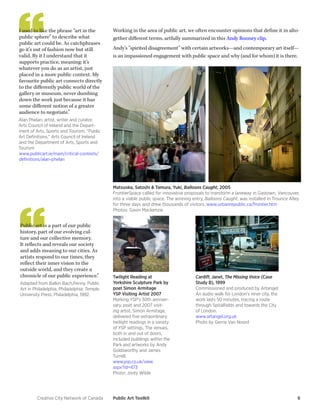 Creative City Network of Canada Public Art Toolkit 6 
I used to like the phrase “art in the public sphere” to describe what public art could be. As catchphrases go it’s out of fashion now but still valid. By it I understand that it supports practice, meaning: it’s whatever you do as an artist, just placed in a more public context. My favourite public art connects directly to the differently public world of the gallery or museum, never dumbing down the work just because it has some different notion of a greater audience to negotiate.” 
Alan Phelan, artist, writer and curator. 
Arts Council of Ireland and the Department of Arts, Sports and Tourism, “Public Art Definitions,” Arts Council of Ireland and the Department of Arts, Sports and Tourism 
www.publicart.ie/main/critical-contexts/ definitions/alan-phelan 
Public art is a part of our public history, part of our evolving culture and our collective memory. It reflects and reveals our society and adds meaning to our cities. As artists respond to our times, they reflect their inner vision to the outside world, and they create a chronicle of our public experience.” 
Adapted from Balkin Bach,Penny. Public Art in Philadelphia. Philadelphia: Temple University Press, Philadelphia, 1992. 
Twilight Reading at Yorkshire Sculpture Park by poet Simon Armitage 
YSP Visiting Artist 2007 
Marking YSP’s 30th anniversary, poet and 2007 visiting artist, Simon Armitage, delivered five extraordinary twilight readings in a variety of YSP settings. The venues, both in and out of doors, included buildings within the Park and artworks by Andy Goldsworthy and James Turrell. 
www.ysp.co.uk/view. aspx?id=473 
Photo: Jonty Wilde 
Working in the area of public art, we often encounter opinions that define it in altogether different terms, artfully summarized in this Andy Rooney clip. 
Andy’s “spirited disagreement” with certain artworks—and contemporary art itself— is an impassioned engagement with public space and why (and for whom) it is there. 
Matsuoka, Satoshi & Tamura, Yuki, Balloons Caught, 2005 
FrontierSpace called for innovative proposals to transform a laneway in Gastown, Vancouver, into a viable public space. The winning entry, Balloons Caught, was installed in Trounce Alley for three days and drew thousands of visitors. www.urbanrepublic.ca/frontier.htm 
Photos: Gavin Mackenzie 
Cardiff, Janet, The Missing Voice (Case Study B), 1999 
Commissioned and produced by Artangel. 
An audio walk for London’s inner city, the work lasts 50 minutes, tracing a route through Spitalfields and towards the City of London. 
www.artangel.org.uk 
Photo by Gerrie Van Noord  
