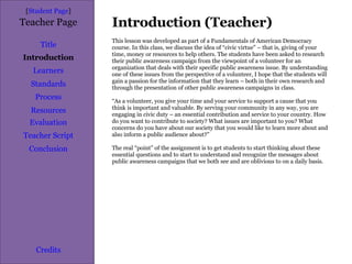 Introduction (Teacher) [ Student Page ] Title Introduction Learners Standards Process Resources Credits Teacher Page This lesson was developed as part of a Fundamentals of American Democracy course. In this class, we discuss the idea of “civic virtue” – that is, giving of your time, money or resources to help others. The students have been asked to research their public awareness campaign from the viewpoint of a volunteer for an organization that deals with their specific public awareness issue. By understanding one of these issues from the perspective of a volunteer, I hope that the students will gain a passion for the information that they learn – both in their own research and through the presentation of other public awareness campaigns in class. “ As a volunteer, you give your time and your service to support a cause that you think is important and valuable. By serving your community in any way, you are engaging in civic duty – an essential contribution and service to your country. How do you want to contribute to society? What issues are important to you? What concerns do you have about our society that you would like to learn more about and also inform a public audience about?” The real “point” of the assignment is to get students to start thinking about these essential questions and to start to understand and recognize the messages about public awareness campaigns that we both see and are oblivious to on a daily basis. Evaluation Teacher Script Conclusion 