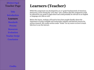Learners (Teacher) [ Student Page ] Title Introduction Learners Standards Process Resources Credits Teacher Page While this assignment was developed for an 11 th  grade Fundamentals of American Democracy course during the “civic duty” unit, I believe that this assignment could be tailored for any grade in high school and could probably be relevant in an English or language arts class as well. Before this lesson, students will need to have been taught (briefly) about the importance of using verifiable and trustworthy websites and internet sources for serious research. See credits section under “books” for my source on how to teach kids how to use the internet. Evaluation Teacher Script Conclusion 
