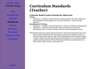 Curriculum Standards (Teacher) [ Student Page ] Title Introduction Learners Standards Process Resources Credits Teacher Page Colorado Model Content Standards Addressed: Civics: Standard 4 – Students understand how citizens exercise the roles, rights and responsibilities of participation in civic life at all levels – local, state and national. Reading and Writing: Standard 2 – Students write and speak for a variety of audiences and purposes. Standard 5 – Students read to locate, select and make use of relevant information from a variety of media, reference and technological sources.  Through this research, project and presentation, I hope that students become more aware of the social issues that surround us every day in American society. I hope that they will be able to apply critical thinking and critical analysis skills to other social issues that they encounter, being able to use a creative mind for problem-solving methods. This will also help students to understand how to find reliable sources on the world wide web. Evaluation Teacher Script Conclusion 