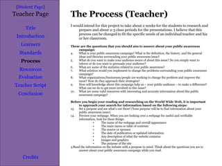 The Process (Teacher) [ Student Page ] Title Introduction Learners Standards Process Resources Credits Teacher Page I would intend for this project to take about 2 weeks for the students to research and prepare and about 2-3 class periods for the presentations. I believe that this process can be changed to fit the specific needs of an individual teacher and his or her classroom. These are the questions that you should aim to answer about your public awareness campaign: What is your public awareness campaign? What is the definition, the history, and the general ideas and theories surrounding your public awareness issue? What do you want to make your audience aware of about this issue? Do you simply want to inform or do you want to persuade your audience? What are some of the statistics related to your public awareness? What solution would you implement to change the problems surrounding your public awareness campaign? What organizations/businesses/people are working to change the problem and improve the issue? How do they approach their strategies? How will knowledge about this campaign help us – your public audience – to make a difference? What can we do to get more involved in this issue? What are some valid resources with interesting and accurate information about this public awareness campaign? Before you begin your reading and researching on the World Wide Web, it is important to approach your search for information based on the following steps: Set a purpose and see what’s out there! (Your purpose will be to find information about your public awareness issue). Preview your webpage. When you are looking over a webpage for useful and verifiable information, look for these things: The name of the webpage and overall appearance The main menu or table of contents The source or sponsor The date of publication or updated information Any description of what the website contains Images and graphics The purpose of the site 3.Read the information on the website with a purpose in mind. Think about the questions you are to answer about your public awareness campaign while you read. Evaluation Teacher Script Conclusion 