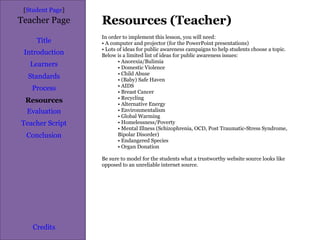 Resources (Teacher) [ Student Page ] Title Introduction Learners Standards Process Resources Credits Teacher Page In order to implement this lesson, you will need: A computer and projector (for the PowerPoint presentations) Lots of ideas for public awareness campaigns to help students choose a topic. Below is a limited list of ideas for public awareness issues: Anorexia/Bulimia Domestic Violence Child Abuse (Baby) Safe Haven AIDS Breast Cancer Recycling Alternative Energy Environmentalism Global Warming Homelessness/Poverty Mental Illness (Schizophrenia, OCD, Post Traumatic-Stress Syndrome, Bipolar Disorder) Endangered Species Organ Donation Be sure to model for the students what a trustworthy website source looks like opposed to an unreliable internet source.  Evaluation Teacher Script Conclusion 