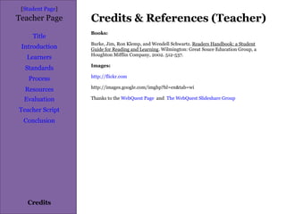 Credits & References (Teacher) [ Student Page ] Title Introduction Learners Standards Process Resources Credits Teacher Page Books: Burke, Jim, Ron Klemp, and Wendell Schwartz.  Readers Handbook: a Student Guide for Reading and Learning . Wilmington: Great Souce Education Group, a Houghton Mifflin Company, 2002. 512-537.  Images: http://flickr.com http://images.google.com/imghp?hl=en&tab=wi Thanks to the  WebQuest Page   and  The WebQuest Slideshare Group Evaluation Teacher Script Conclusion 