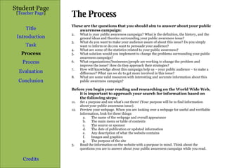 The Process Student Page Title Introduction Task Process Evaluation Conclusion Credits [ Teacher Page ] These are the questions that you should aim to answer about your public awareness campaign: What is your public awareness campaign? What is the definition, the history, and the general ideas and theories surrounding your public awareness issue? What do you want to make your audience aware of about this issue? Do you simply want to inform or do you want to persuade your audience? What are some of the statistics related to your public awareness? What solution would you implement to change the problems surrounding your public awareness campaign? What organizations/businesses/people are working to change the problem and improve the issue? How do they approach their strategies? How will knowledge about this campaign help us – your public audience – to make a difference? What can we do to get more involved in this issue? What are some valid resources with interesting and accurate information about this public awareness campaign? Before you begin your reading and researching on the World Wide Web, it is important to approach your search for information based on the following steps: Set a purpose and see what’s out there! (Your purpose will be to find information about your public awareness issue). Preview your webpage. When you are looking over a webpage for useful and verifiable information, look for these things: The name of the webpage and overall appearance The main menu or table of contents The source or sponsor The date of publication or updated information Any description of what the website contains Images and graphics The purpose of the site 3. Read the information on the website with a purpose in mind. Think about the questions you are to answer about your public awareness campaign while you read. Process 