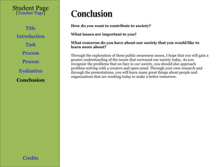 Conclusion  Student Page Title Introduction Task Process Evaluation Conclusion Credits [ Teacher Page ] How do you want to contribute to society?  What issues are important to you?  What concerns do you have about our society that you would like to learn more about? Through the exploration of these public awareness issues, I hope that you will gain a greater understanding of the issues that surround our society today. As you recognize the problems that we face in our society, you should also approach problem-solving with a creative and open mind. Through your own research and through the presentations, you will learn many great things about people and organizations that are working today to make a better tomorrow.  Process 