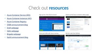 • Azure Container Service (AKS)
• Azure Container Instances (ACI)
• Azure Container Registry
• OSBA announcement blog
• Draft webpage
• Helm webpage
• Brigade webpage
• Kashti announcement blog
Check out resources
Sign up for a free Azure account
Hone your skills with Azure training
Check out the Azure container videos page
Get the code from GitHub
 