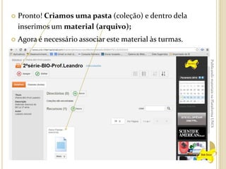 

Pronto! Criamos uma pasta (coleção) e dentro dela
inserimos um material (arquivo);



Agora é necessário associar este material às turmas.
Publicando materiais na Plataforma UNOi

 
