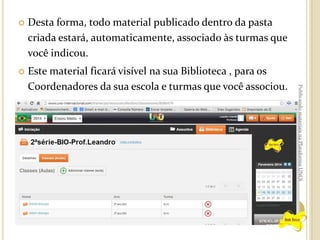 Desta forma, todo material publicado dentro da pasta
criada estará, automaticamente, associado às turmas que
você indicou.



Este material ficará visível na sua Biblioteca , para os
Coordenadores da sua escola e turmas que você associou.

Publicando materiais na Plataforma UNOi



 