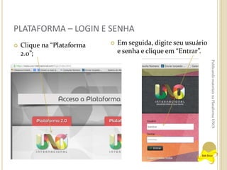 PLATAFORMA – LOGIN E SENHA


Clique na “Plataforma
2.0”;



Em seguida, digite seu usuário
e senha e clique em “Entrar”.
Publicando materiais na Plataforma UNOi

 