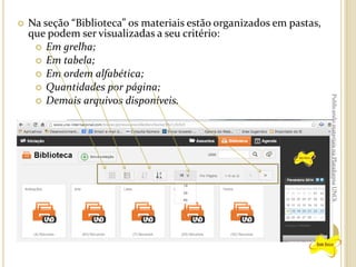 

Publicando materiais na Plataforma UNOi

Na seção “Biblioteca” os materiais estão organizados em pastas,
que podem ser visualizadas a seu critério:
 Em grelha;
 Em tabela;
 Em ordem alfabética;
 Quantidades por página;
 Demais arquivos disponíveis.

 