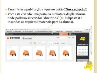 Para iniciar a publicação clique no botão “Nova coleção”;
 Você está criando uma pasta na Biblioteca da plataforma,
onde poderão ser criados “diretórios” (ou subpastas) e
inseridos os arquivos (materiais para os alunos).


Publicando materiais na Plataforma UNOi

 