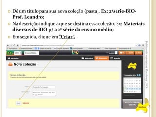 





Dê um título para sua nova coleção (pasta). Ex: 2ªsérie-BIOProf. Leandro;
Na descrição indique a que se destina essa coleção. Ex: Materiais
diversos de BIO p/ a 2ª série do ensino médio;
Em seguida, clique em “Criar”.
Publicando materiais na Plataforma UNOi

 