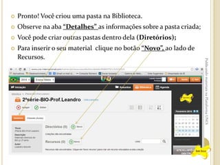 Pronto! Você criou uma pasta na Biblioteca.



Observe na aba “Detalhes” as informações sobre a pasta criada;



Você pode criar outras pastas dentro dela (Diretórios);



Para inserir o seu material clique no botão “Novo”, ao lado de
Recursos.

Publicando materiais na Plataforma UNOi



 