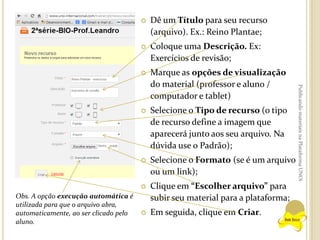 

Coloque uma Descrição. Ex:
Exercícios de revisão;



Marque as opções de visualização
do material (professor e aluno /
computador e tablet)



Selecione o Tipo de recurso (o tipo
de recurso define a imagem que
aparecerá junto aos seu arquivo. Na
dúvida use o Padrão);



Selecione o Formato (se é um arquivo
ou um link);



Obs. A opção execução automática é
utilizada para que o arquivo abra,
automaticamente, ao ser clicado pelo
aluno.

Dê um Título para seu recurso
(arquivo). Ex.: Reino Plantae;

Clique em “Escolher arquivo” para
subir seu material para a plataforma;



Em seguida, clique em Criar.

Publicando materiais na Plataforma UNOi



 