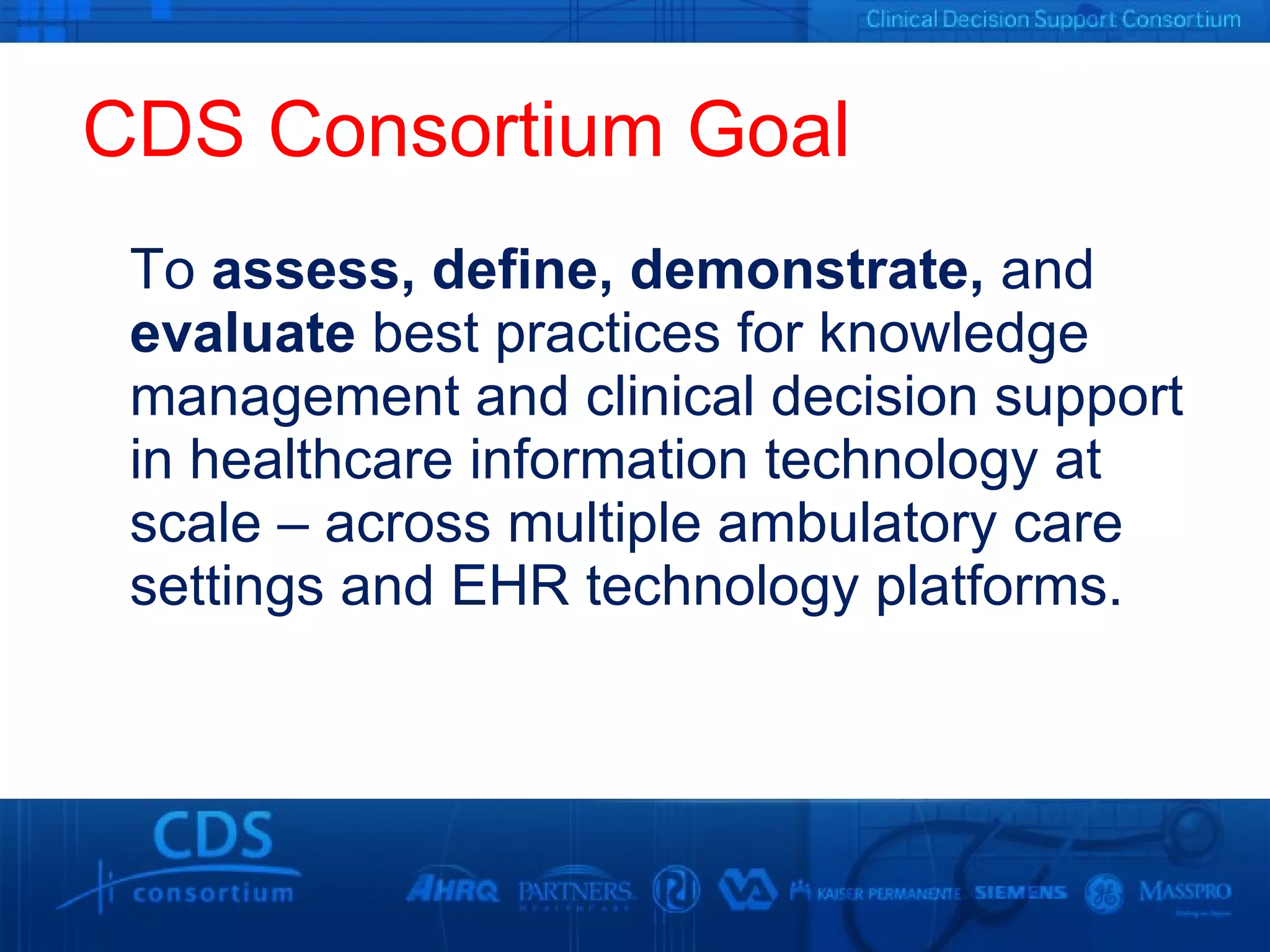 CDS Consortium Goal To  assess, define, demonstrate,  and  evaluate  best practices for knowledge management and clinical decision support in healthcare information technology at scale – across multiple ambulatory care settings and EHR technology platforms. 