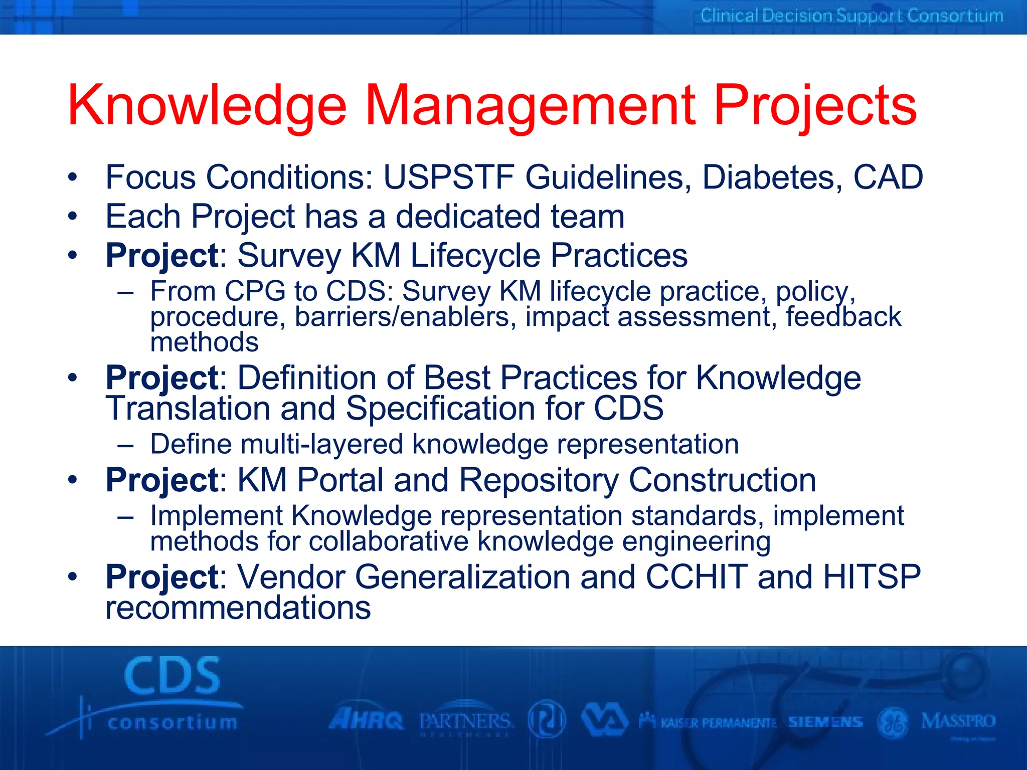 Knowledge Management Projects Focus Conditions: USPSTF Guidelines, Diabetes, CAD Each Project has a dedicated team  Project : Survey KM Lifecycle Practices From CPG to CDS: Survey KM lifecycle practice, policy, procedure, barriers/enablers, impact assessment, feedback methods Project : Definition of Best Practices for Knowledge Translation and Specification for CDS Define multi-layered knowledge representation Project : KM Portal and Repository Construction Implement Knowledge representation standards, implement methods for collaborative knowledge engineering Project : Vendor Generalization and CCHIT and HITSP recommendations 