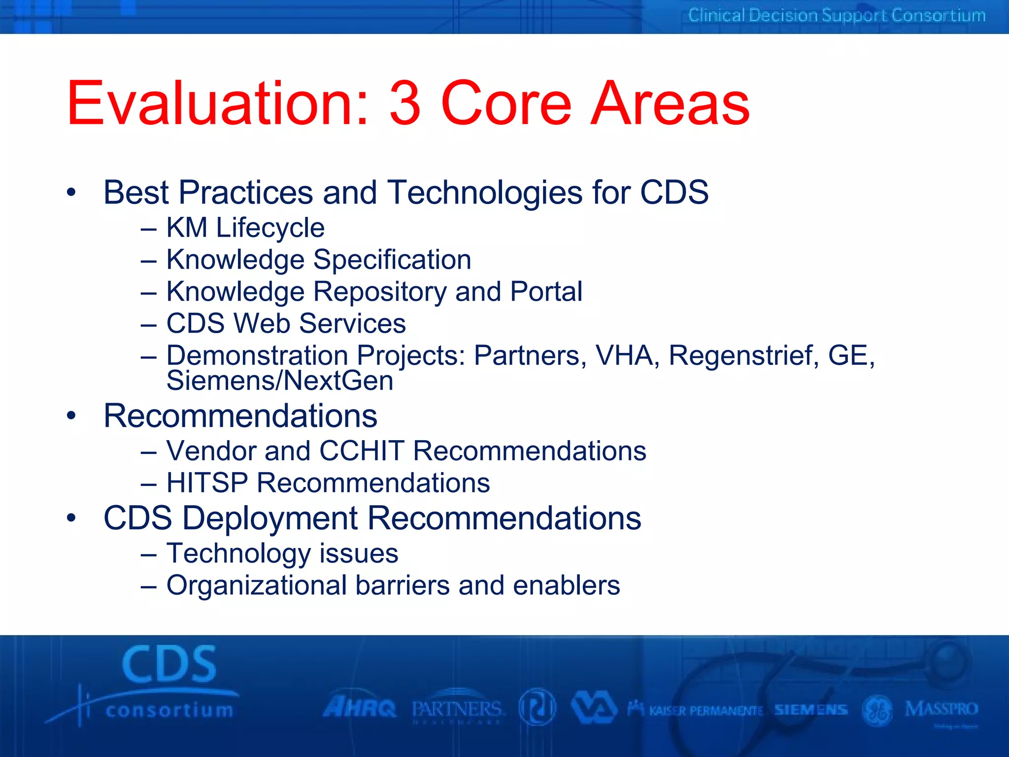 Evaluation: 3 Core Areas Best Practices and Technologies for CDS KM Lifecycle Knowledge Specification Knowledge Repository and Portal CDS Web Services Demonstration Projects: Partners, VHA, Regenstrief, GE, Siemens/NextGen Recommendations Vendor and CCHIT Recommendations HITSP Recommendations CDS Deployment Recommendations Technology issues Organizational barriers and enablers 