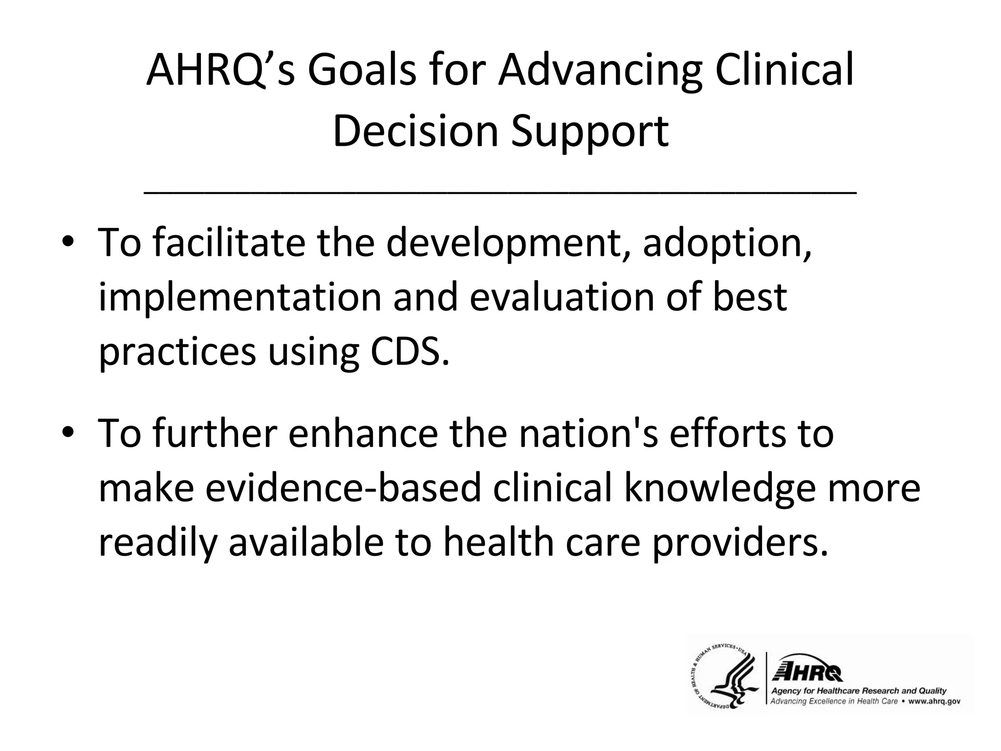 AHRQ’s Goals for Advancing Clinical Decision Support _______________________________________________ To facilitate the development, adoption, implementation and evaluation of best practices using CDS.  To further enhance the nation's efforts to make evidence-based clinical knowledge more readily available to health care providers. 