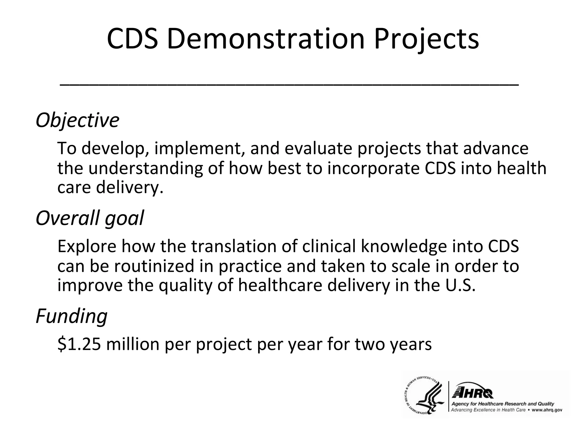 CDS Demonstration Projects _______________________________________________   Objective  To develop, implement, and evaluate projects that advance the understanding of how best to incorporate CDS into health care delivery. Overall goal Explore how the translation of clinical knowledge into CDS can be routinized in practice and taken to scale in order to improve the quality of healthcare delivery in the U.S.  Funding $1.25 million per project per year for two years 
