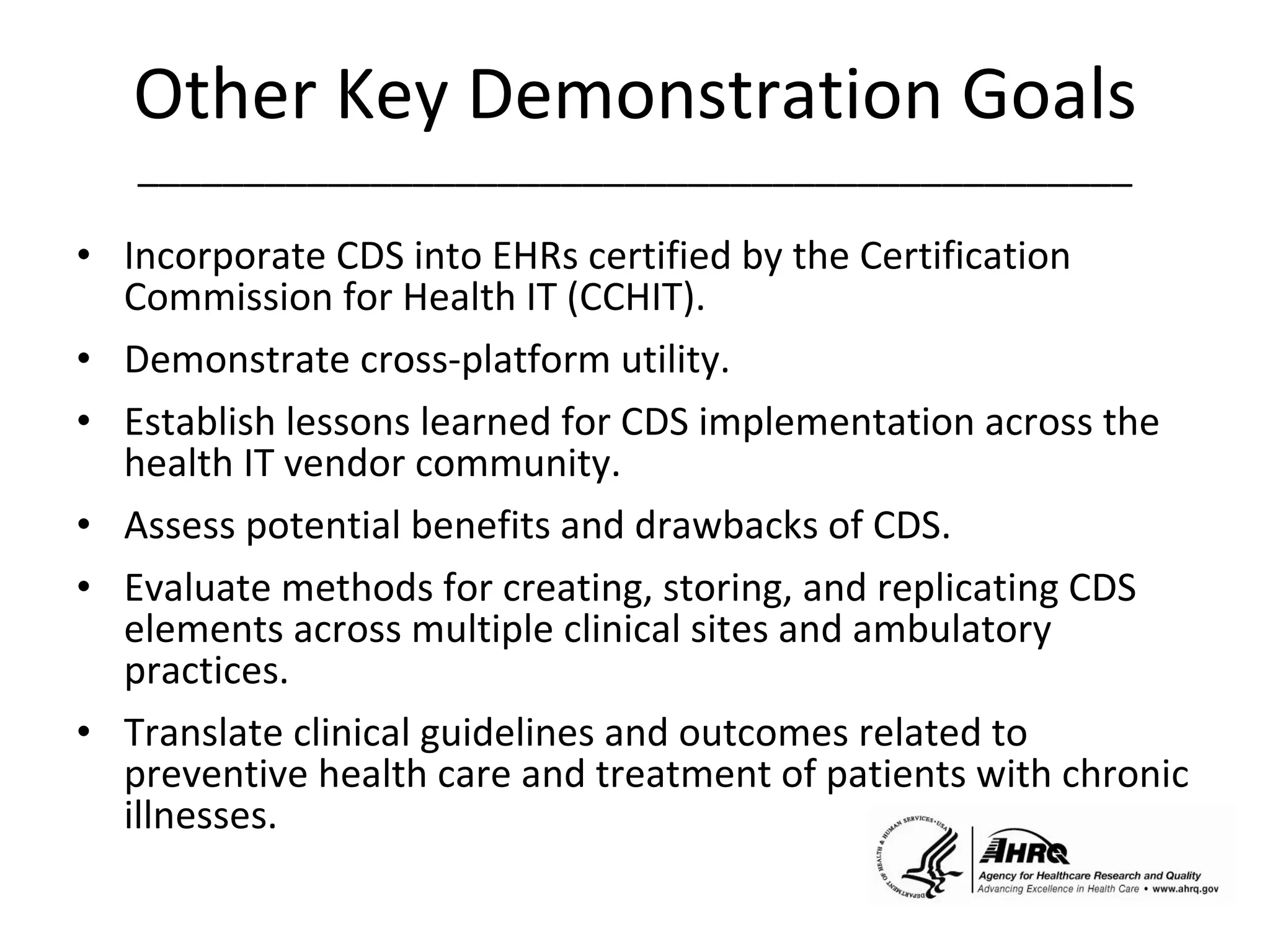 Other Key Demonstration Goals _______________________________________________ Incorporate CDS into EHRs certified by the Certification Commission for Health IT (CCHIT). Demonstrate cross-platform utility. Establish lessons learned for CDS implementation across the health IT vendor community. Assess potential benefits and drawbacks of CDS. Evaluate methods for creating, storing, and replicating CDS elements across multiple clinical sites and ambulatory practices.  Translate clinical guidelines and outcomes related to preventive health care and treatment of patients with chronic illnesses.  