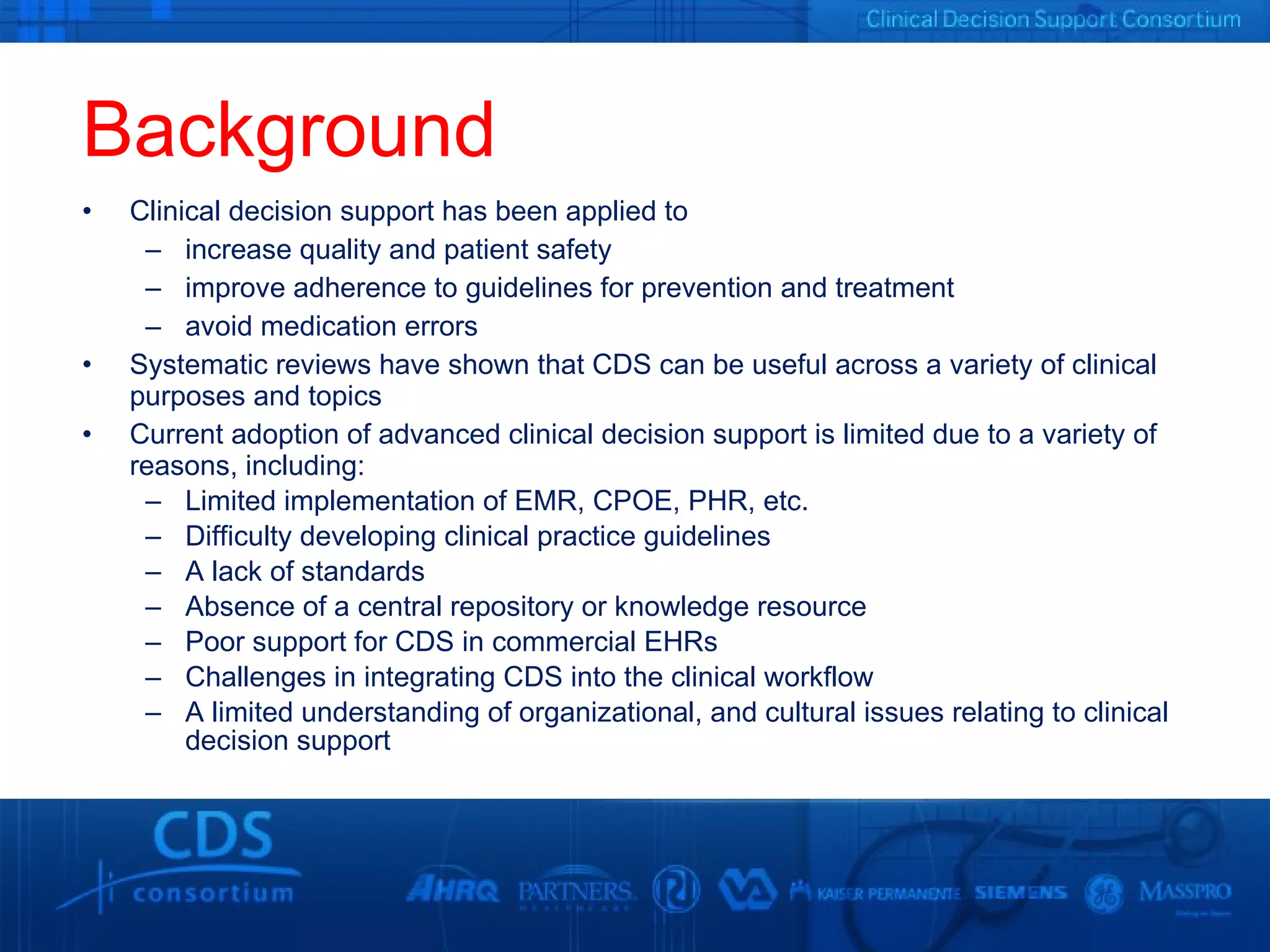 Background Clinical decision support has been applied to  increase quality and patient safety improve adherence to guidelines for prevention and treatment avoid medication errors Systematic reviews have shown that CDS can be useful across a variety of clinical purposes and topics Current adoption of advanced clinical decision support is limited due to a variety of reasons, including: Limited implementation of EMR, CPOE, PHR, etc.  Difficulty developing clinical practice guidelines A lack of standards  Absence of a central repository or knowledge resource Poor support for CDS in commercial EHRs Challenges in integrating CDS into the clinical workflow A limited understanding of organizational, and cultural issues relating to clinical decision support 