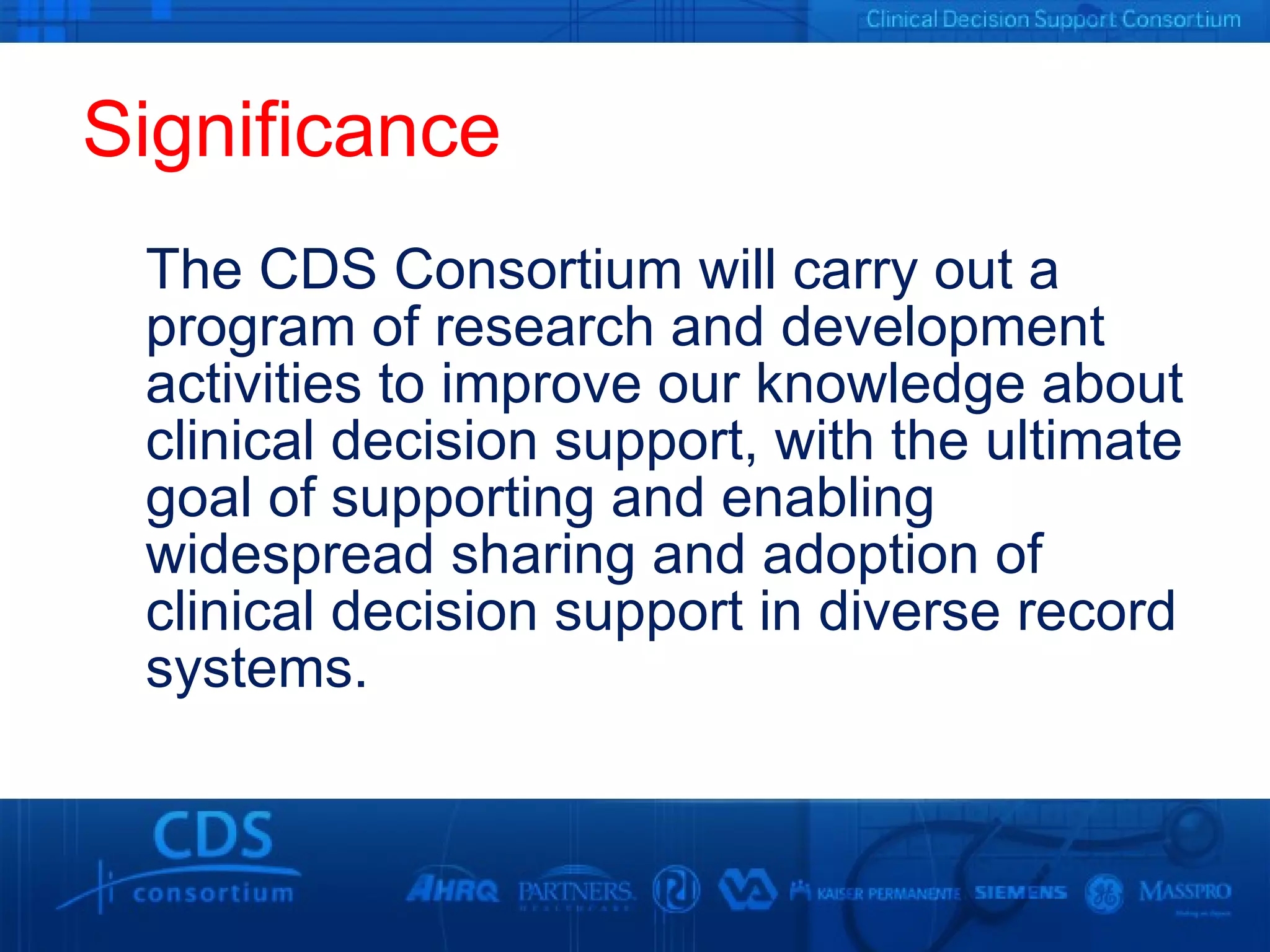 Significance The CDS Consortium will carry out a program of research and development activities to improve our knowledge about clinical decision support, with the ultimate goal of supporting and enabling widespread sharing and adoption of clinical decision support in diverse record systems. 