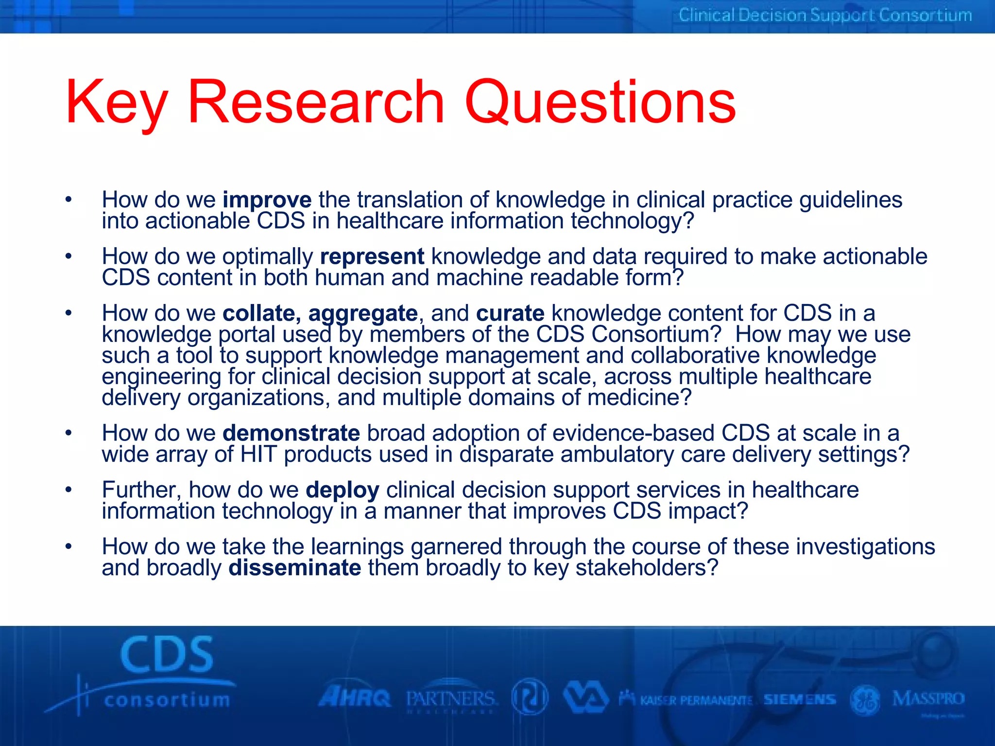 Key Research Questions How do we  improve  the translation of knowledge in clinical practice guidelines into actionable CDS in healthcare information technology? How do we optimally  represent  knowledge and data required to make actionable CDS content in both human and machine readable form? How do we  collate, aggregate , and  curate  knowledge content for CDS in a knowledge portal used by members of the CDS Consortium?  How may we use such a tool to support knowledge management and collaborative knowledge engineering for clinical decision support at scale, across multiple healthcare delivery organizations, and multiple domains of medicine? How do we  demonstrate  broad adoption of evidence-based CDS at scale in a wide array of HIT products used in disparate ambulatory care delivery settings?  Further, how do we  deploy  clinical decision support services in healthcare information technology in a manner that improves CDS impact? How do we take the learnings garnered through the course of these investigations and broadly  disseminate  them broadly to key stakeholders? 